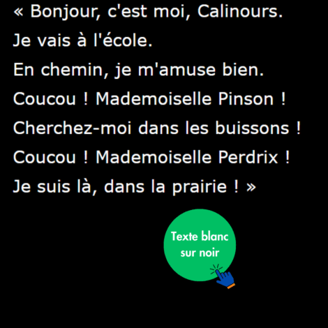 Ecriture blanche sur fond noir : "Bonjour, c'est moi, Calinours. Je vais à l'école. En chemin, je m'amuse bien. Coucou ! Mademoiselle Pinson ! Cherchez-moi dans les buissons ! Coucou ! Mademoiselle Perdrix ! Je suis là, dans la prairie ! "