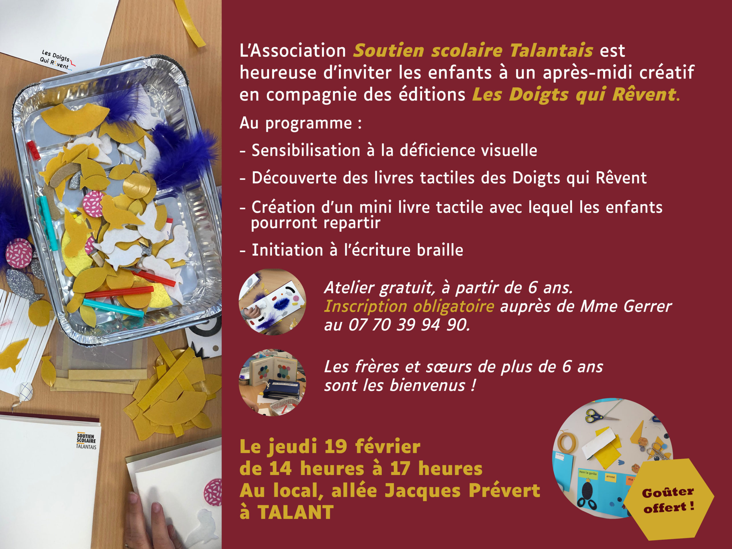 L'association Soutien scolaire Talantais est heureuse d'inviter les enfants à un après-midi créatif en compagnie des éditions Les Doigts Qui Rêvent. Au programme : 
-Sensibilisation à la déficience visuelle 
-Découverte des livres tactiles des Doigts qui Rêvent
-Création d'un mini livre tactile avec lequel les enfants pourront repartir
-Initiation à l'écriture braille
Atelier gratuit, à partir de 6 ans. Inscription obligatoire auprès de Mme Gerrer au 07 70 39 94 90. Les frères et soeurs de plus de 6 ans sont les bienvenus ! Le jeudi 19 février de 14 heures à 17 heures Au local, allée Jacques Prévert à Talant.